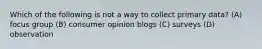 Which of the following is not a way to collect primary data? (A) focus group (B) consumer opinion blogs (C) surveys (D) observation