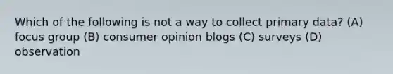 Which of the following is not a way to collect primary data? (A) focus group (B) consumer opinion blogs (C) surveys (D) observation