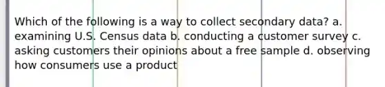 Which of the following is a way to collect secondary data? a. examining U.S. Census data b. conducting a customer survey c. asking customers their opinions about a free sample d. observing how consumers use a product