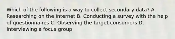 Which of the following is a way to collect secondary data? A. Researching on the Internet B. Conducting a survey with the help of questionnaires C. Observing the target consumers D. Interviewing a focus group