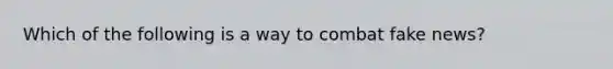 Which of the following is a way to combat fake news?