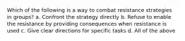 Which of the following is a way to combat resistance strategies in groups? a. Confront the strategy directly b. Refuse to enable the resistance by providing consequences when resistance is used c. Give clear directions for specific tasks d. All of the above