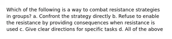 Which of the following is a way to combat resistance strategies in groups? a. Confront the strategy directly b. Refuse to enable the resistance by providing consequences when resistance is used c. Give clear directions for specific tasks d. All of the above