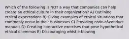 Which of the following is NOT a way that companies can help create an ethical culture in their organization? A) Outlining ethical expectations B) Giving examples of ethical situations that commonly occur in their businesses C) Providing code-of-conduct manuals D) Creating interactive exercises that pose hypothetical ethical dilemmas E) Discouraging whistle-blowing