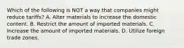 Which of the following is NOT a way that companies might reduce tariffs? A. Alter materials to increase the domestic content. B. Restrict the amount of imported materials. C. Increase the amount of imported materials. D. Utilize foreign trade zones.