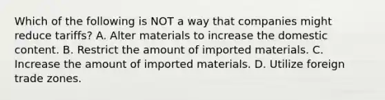 Which of the following is NOT a way that companies might reduce tariffs? A. Alter materials to increase the domestic content. B. Restrict the amount of imported materials. C. Increase the amount of imported materials. D. Utilize foreign trade zones.