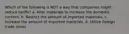 Which of the following is NOT a way that companies might reduce tariffs? a. Alter materials to increase the domestic content. b. Restrict the amount of imported materials. c. Increase the amount of imported materials. d. Utilize foreign trade zones