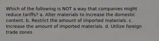 Which of the following is NOT a way that companies might reduce tariffs? a. Alter materials to increase the domestic content. b. Restrict the amount of imported materials. c. Increase the amount of imported materials. d. Utilize foreign trade zones