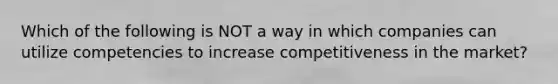 Which of the following is NOT a way in which companies can utilize competencies to increase competitiveness in the market?