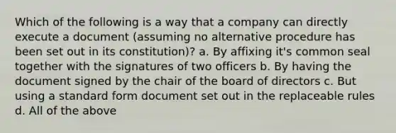 Which of the following is a way that a company can directly execute a document (assuming no alternative procedure has been set out in its constitution)? a. By affixing it's common seal together with the signatures of two officers b. By having the document signed by the chair of the board of directors c. But using a standard form document set out in the replaceable rules d. All of the above