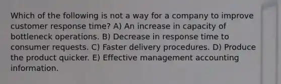 Which of the following is not a way for a company to improve customer response time? A) An increase in capacity of bottleneck operations. B) Decrease in response time to consumer requests. C) Faster delivery procedures. D) Produce the product quicker. E) Effective management accounting information.