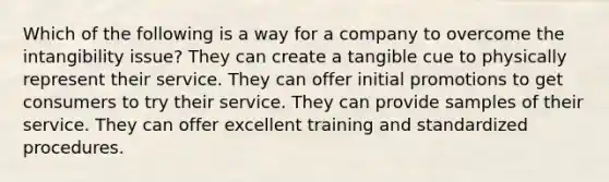 Which of the following is a way for a company to overcome the intangibility issue? They can create a tangible cue to physically represent their service. They can offer initial promotions to get consumers to try their service. They can provide samples of their service. They can offer excellent training and standardized procedures.