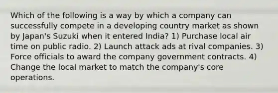 Which of the following is a way by which a company can successfully compete in a developing country market as shown by Japan's Suzuki when it entered India? 1) Purchase local air time on public radio. 2) Launch attack ads at rival companies. 3) Force officials to award the company government contracts. 4) Change the local market to match the company's core operations.