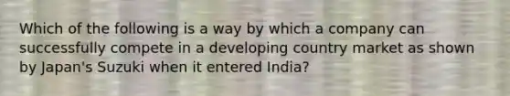 Which of the following is a way by which a company can successfully compete in a developing country market as shown by Japan's Suzuki when it entered India?