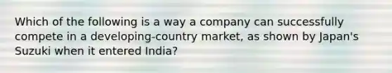 Which of the following is a way a company can successfully compete in a developing-country market, as shown by Japan's Suzuki when it entered India?