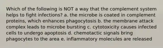 Which of the following is NOT a way that the complement system helps to fight infections? a. the microbe is coated in complement proteins, which enhances phagocytosis b. the membrane attack complex leads to microbe bursting c. cytotoxicity causes infected cells to undergo apoptosis d. chemotactic signals bring phagocytes to the area e. inflammatory molecules are released