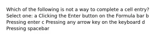 Which of the following is not a way to complete a cell entry? Select one: a Clicking the Enter button on the Formula bar b Pressing enter c Pressing any arrow key on the keyboard d Pressing spacebar