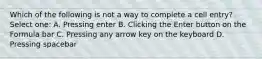 Which of the following is not a way to complete a cell entry? Select one: A. Pressing enter B. Clicking the Enter button on the Formula bar C. Pressing any arrow key on the keyboard D. Pressing spacebar