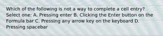 Which of the following is not a way to complete a cell entry? Select one: A. Pressing enter B. Clicking the Enter button on the Formula bar C. Pressing any arrow key on the keyboard D. Pressing spacebar