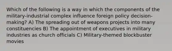 Which of the following is a way in which the components of the military-industrial complex influence foreign policy decision-making? A) The spreading out of weapons projects into many constituencies B) The appointment of executives in military industries as church officials C) Military-themed blockbuster movies