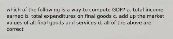 which of the following is a way to compute GDP? a. total income earned b. total expenditures on final goods c. add up the market values of all final goods and services d. all of the above are correct