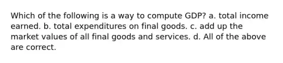 Which of the following is a way to compute GDP? a. total income earned. b. total expenditures on final goods. c. add up the <a href='https://www.questionai.com/knowledge/kGnmBWOPI5-market-values' class='anchor-knowledge'>market values</a> of all final goods and services. d. All of the above are correct.