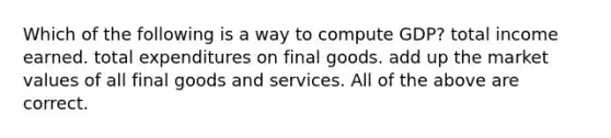 Which of the following is a way to compute GDP? total income earned. total expenditures on final goods. add up the market values of all final goods and services. All of the above are correct.