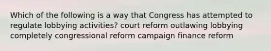 Which of the following is a way that Congress has attempted to regulate lobbying activities? court reform outlawing lobbying completely congressional reform campaign finance reform