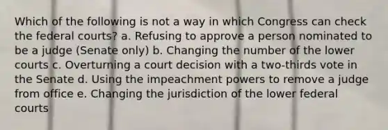 Which of the following is not a way in which Congress can check the federal courts? a. Refusing to approve a person nominated to be a judge (Senate only) b. Changing the number of the lower courts c. Overturning a court decision with a two-thirds vote in the Senate d. Using the impeachment powers to remove a judge from office e. Changing the jurisdiction of the lower federal courts