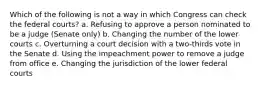 Which of the following is not a way in which Congress can check the federal courts? a. Refusing to approve a person nominated to be a judge (Senate only) b. Changing the number of the lower courts c. Overturning a court decision with a two-thirds vote in the Senate d. Using the impeachment power to remove a judge from office e. Changing the jurisdiction of the lower federal courts