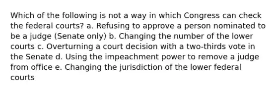 Which of the following is not a way in which Congress can check the federal courts? a. Refusing to approve a person nominated to be a judge (Senate only) b. Changing the number of the lower courts c. Overturning a court decision with a two-thirds vote in the Senate d. Using the impeachment power to remove a judge from office e. Changing the jurisdiction of the lower federal courts