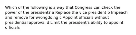 Which of the following is a way that Congress can check the power of the president? a Replace the vice president b Impeach and remove for wrongdoing c Appoint officials without presidential approval d Limit the president's ability to appoint officials