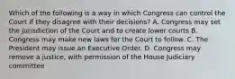 Which of the following is a way in which Congress can control the Court if they disagree with their decisions? A. Congress may set the jurisdiction of the Court and to create lower courts B. Congress may make new laws for the Court to follow. C. The President may issue an Executive Order. D. Congress may remove a justice, with permission of the House Judiciary committee