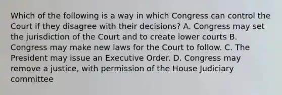 Which of the following is a way in which Congress can control the Court if they disagree with their decisions? A. Congress may set the jurisdiction of the Court and to create lower courts B. Congress may make new laws for the Court to follow. C. The President may issue an Executive Order. D. Congress may remove a justice, with permission of the House Judiciary committee