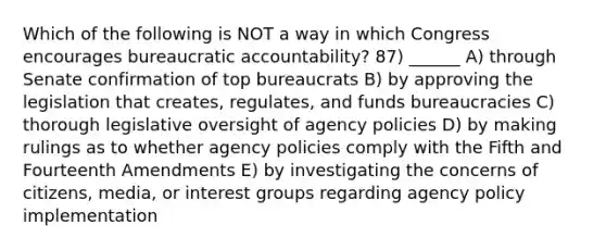 Which of the following is NOT a way in which Congress encourages bureaucratic accountability? 87) ______ A) through Senate confirmation of top bureaucrats B) by approving the legislation that creates, regulates, and funds bureaucracies C) thorough legislative oversight of agency policies D) by making rulings as to whether agency policies comply with the Fifth and Fourteenth Amendments E) by investigating the concerns of citizens, media, or interest groups regarding agency policy implementation