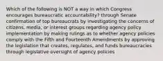 Which of the following is NOT a way in which Congress encourages bureaucratic accountability? through Senate confirmation of top bureaucrats by investigating the concerns of citizens, media, or interest groups regarding agency policy implementation by making rulings as to whether agency policies comply with the Fifth and Fourteenth Amendments by approving the legislation that creates, regulates, and funds bureaucracies through legislative oversight of agency policies