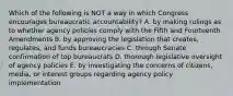 Which of the following is NOT a way in which Congress encourages bureaucratic accountability? A. by making rulings as to whether agency policies comply with the Fifth and Fourteenth Amendments B. by approving the legislation that creates, regulates, and funds bureaucracies C. through Senate confirmation of top bureaucrats D. thorough legislative oversight of agency policies E. by investigating the concerns of citizens, media, or interest groups regarding agency policy implementation