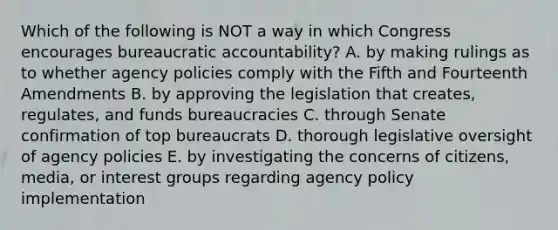 Which of the following is NOT a way in which Congress encourages bureaucratic accountability? A. by making rulings as to whether agency policies comply with the Fifth and Fourteenth Amendments B. by approving the legislation that creates, regulates, and funds bureaucracies C. through Senate confirmation of top bureaucrats D. thorough legislative oversight of agency policies E. by investigating the concerns of citizens, media, or interest groups regarding agency policy implementation