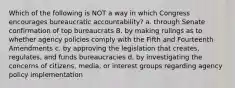 Which of the following is NOT a way in which Congress encourages bureaucratic accountability? a. through Senate confirmation of top bureaucrats B. by making rulings as to whether agency policies comply with the Fifth and Fourteenth Amendments c. by approving the legislation that creates, regulates, and funds bureaucracies d. by investigating the concerns of citizens, media, or interest groups regarding agency policy implementation