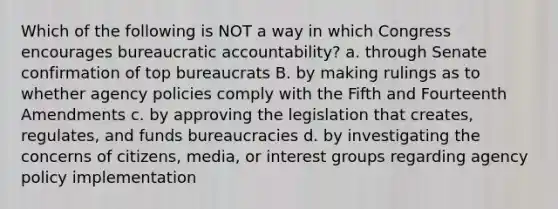 Which of the following is NOT a way in which Congress encourages bureaucratic accountability? a. through Senate confirmation of top bureaucrats B. by making rulings as to whether agency policies comply with the Fifth and Fourteenth Amendments c. by approving the legislation that creates, regulates, and funds bureaucracies d. by investigating the concerns of citizens, media, or interest groups regarding agency policy implementation