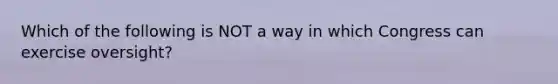 Which of the following is NOT a way in which Congress can exercise oversight?