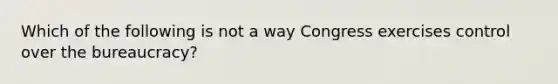 Which of the following is not a way Congress exercises control over the bureaucracy?