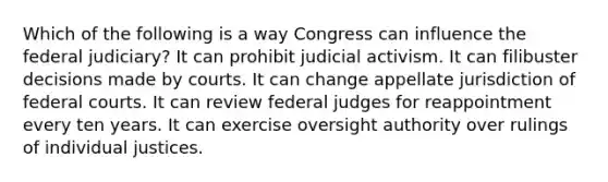 Which of the following is a way Congress can influence the federal judiciary? It can prohibit judicial activism. It can filibuster decisions made by courts. It can change appellate jurisdiction of federal courts. It can review federal judges for reappointment every ten years. It can exercise oversight authority over rulings of individual justices.