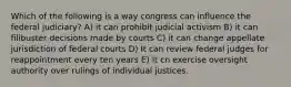 Which of the following is a way congress can influence the federal judiciary? A) it can prohibit judicial activism B) it can filibuster decisions made by courts C) it can change appellate jurisdiction of federal courts D) It can review federal judges for reappointment every ten years E) It cn exercise oversight authority over rulings of individual justices.