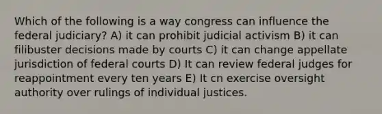 Which of the following is a way congress can influence the federal judiciary? A) it can prohibit judicial activism B) it can filibuster decisions made by courts C) it can change appellate jurisdiction of federal courts D) It can review federal judges for reappointment every ten years E) It cn exercise oversight authority over rulings of individual justices.