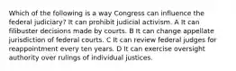 Which of the following is a way Congress can influence the federal judiciary? It can prohibit judicial activism. A It can filibuster decisions made by courts. B It can change appellate jurisdiction of federal courts. C It can review federal judges for reappointment every ten years. D It can exercise oversight authority over rulings of individual justices.