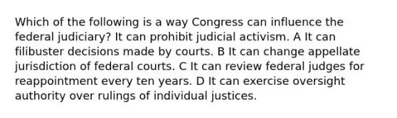 Which of the following is a way Congress can influence the federal judiciary? It can prohibit judicial activism. A It can filibuster decisions made by courts. B It can change appellate jurisdiction of federal courts. C It can review federal judges for reappointment every ten years. D It can exercise oversight authority over rulings of individual justices.