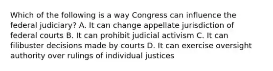 Which of the following is a way Congress can influence the federal judiciary? A. It can change appellate jurisdiction of federal courts B. It can prohibit judicial activism C. It can filibuster decisions made by courts D. It can exercise oversight authority over rulings of individual justices