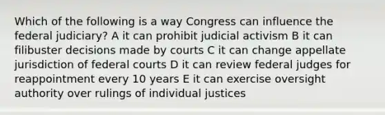 Which of the following is a way Congress can influence the federal judiciary? A it can prohibit judicial activism B it can filibuster decisions made by courts C it can change appellate jurisdiction of federal courts D it can review federal judges for reappointment every 10 years E it can exercise oversight authority over rulings of individual justices