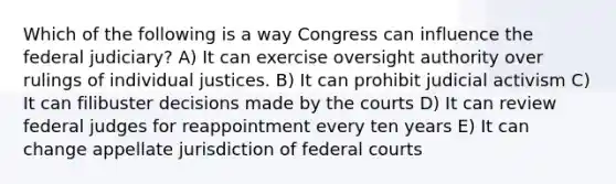 Which of the following is a way Congress can influence the federal judiciary? A) It can exercise oversight authority over rulings of individual justices. B) It can prohibit judicial activism C) It can filibuster decisions made by the courts D) It can review federal judges for reappointment every ten years E) It can change appellate jurisdiction of federal courts